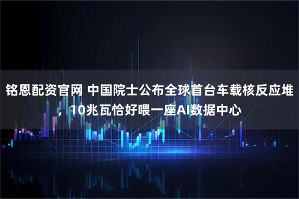铭恩配资官网 中国院士公布全球首台车载核反应堆，10兆瓦恰好喂一座AI数据中心
