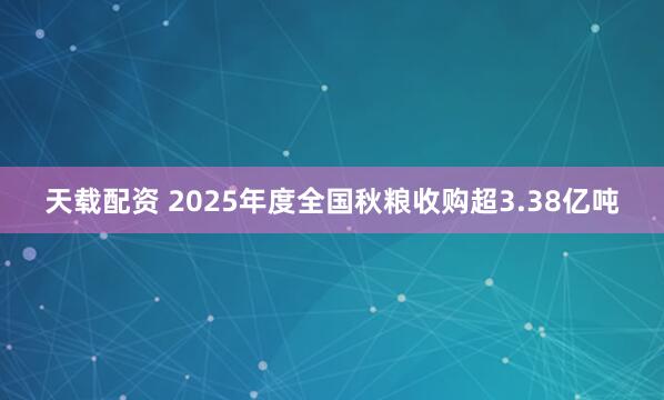 天载配资 2025年度全国秋粮收购超3.38亿吨